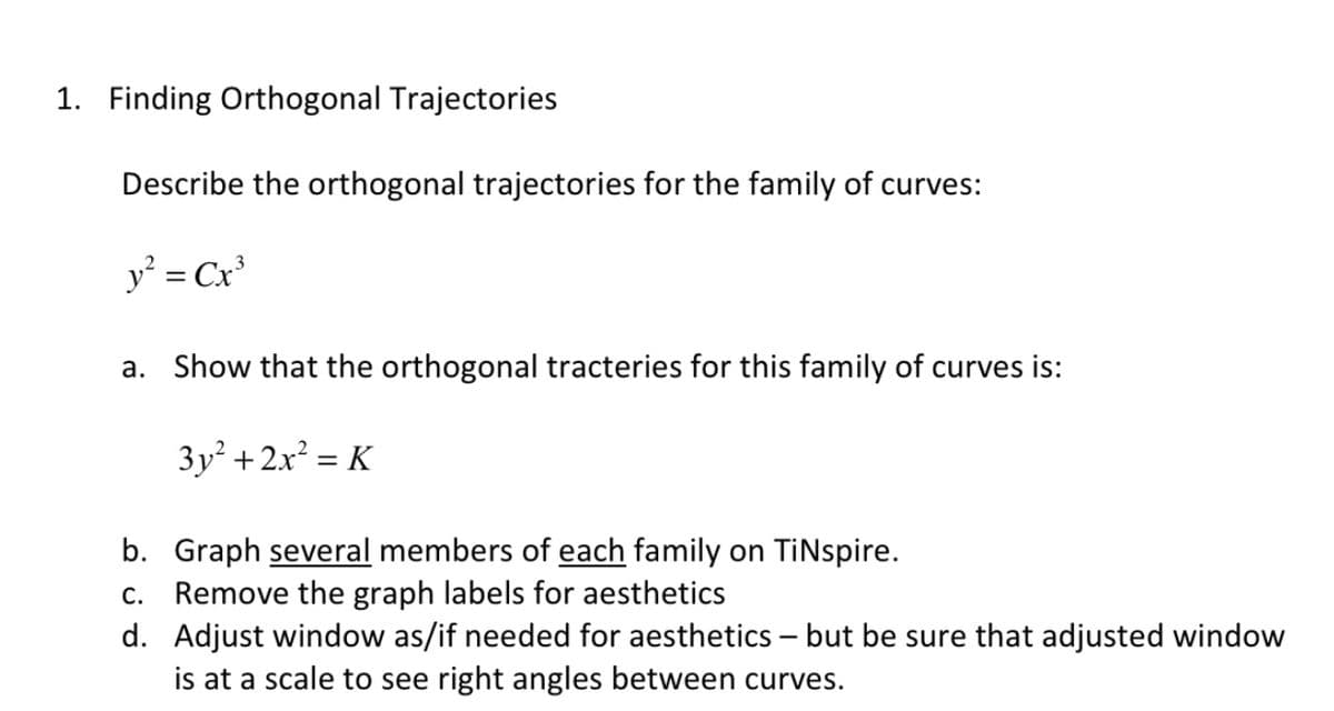 1. Finding Orthogonal Trajectories
Describe the orthogonal trajectories for the family of curves:
y = Cx
a. Show that the orthogonal tracteries for this family of curves is:
3y + 2x? = K
b. Graph several members of each family on TiNspire.
c. Remove the graph labels for aesthetics
d. Adjust window as/if needed for aesthetics – but be sure that adjusted window
is at a scale to see right angles between curves.
