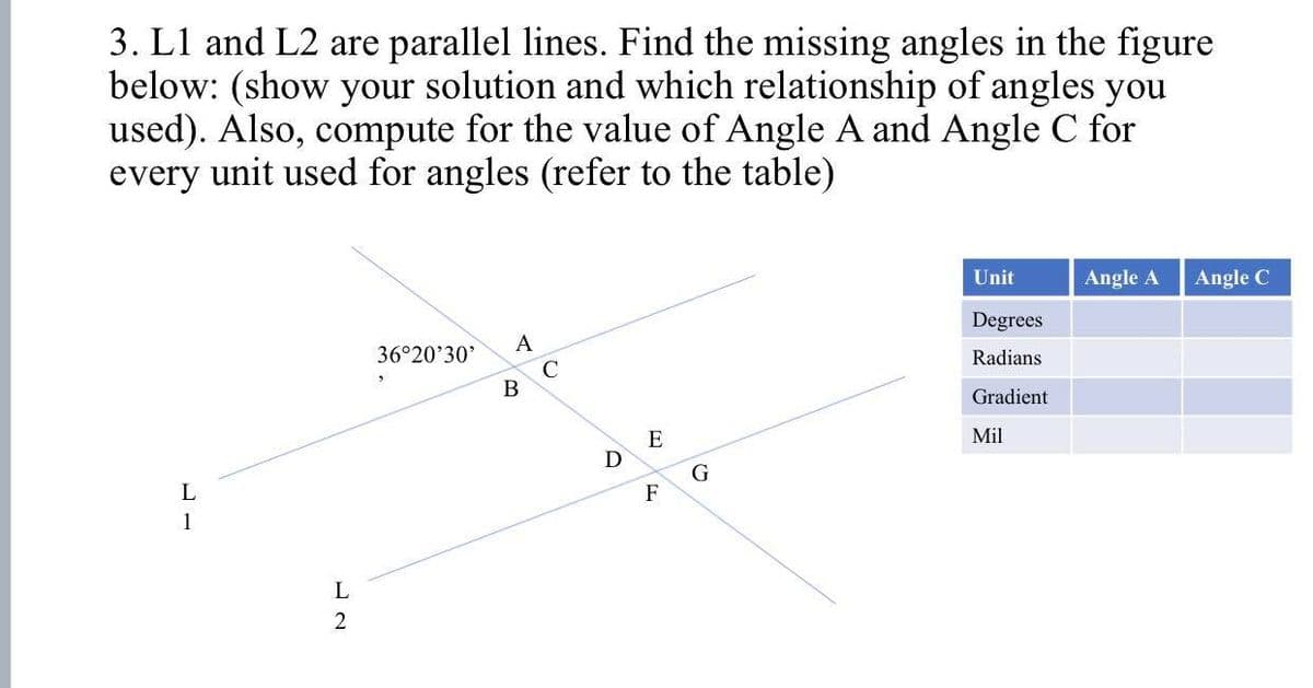 3. L1 and L2 are parallel lines. Find the missing angles in the figure
below: (show your solution and which relationship of angles you
used). Also, compute for the value of Angle A and Angle C for
every unit used for angles (refer to the table)
L
1
L
2
36°20'30'
A
B
C
D
E
F
G
Unit
Degrees
Radians
Gradient
Mil
Angle A
Angle C