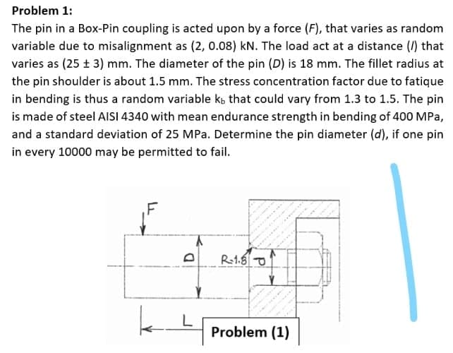 Problem 1:
The pin in a Box-Pin coupling is acted upon by a force (F), that varies as random
variable due to misalignment as (2, 0.08) kN. The load act at a distance (1) that
varies as (25 ± 3) mm. The diameter of the pin (D) is 18 mm. The fillet radius at
the pin shoulder is about 1.5 mm. The stress concentration factor due to fatique
in bending is thus a random variable kb that could vary from 1.3 to 1.5. The pin
is made of steel AISI 4340 with mean endurance strength in bending of 400 MPa,
and a standard deviation of 25 MPa. Determine the pin diameter (d), if one pin
in every 10000 may be permitted to fail.
R1.6 O
L
Problem (1)
