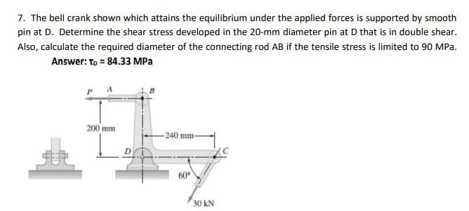 7. The bell crank shown which attains the equilibrium under the applied forces is supported by smooth
pin at D. Determine the shear stress developed in the 20-mm diameter pin at D that is in double shear.
Also, calculate the required diameter of the connecting rod AB if the tensile stress is limited to 90 MPa.
Answer: To = 84.33 MPa
200 mm
-240 mm-
60°
30 kN
