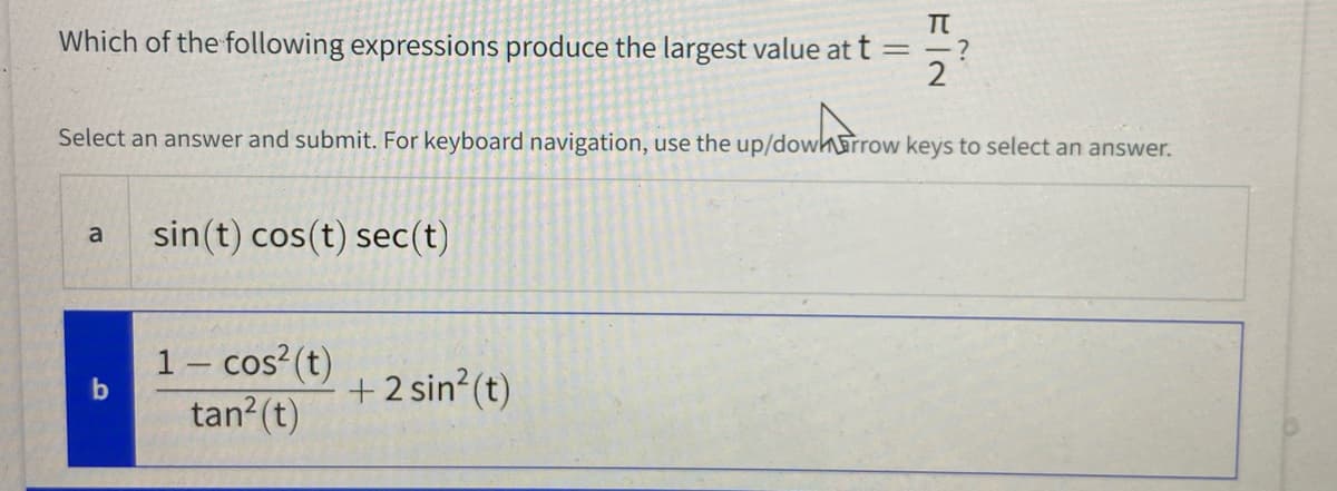 Which of the following expressions produce the largest value at t
= -?
2
Select an answer and submit. For keyboard navigation, use the up/dowh&rrow keys to select an answer.
sin(t) cos(t) sec(t)
a
1- cos?(t)
tan?(t)
+2 sin?(t)
