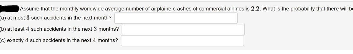 Assume that the monthly worldwide average number of airplaine crashes of commercial airlines is 2.2. What is the probability that there will be
(a) at most 3 such accidents in the next month?
(b) at least 4 such accidents in the next 3 months?
(C) exactly 4 such accidents in the next 4 months?
