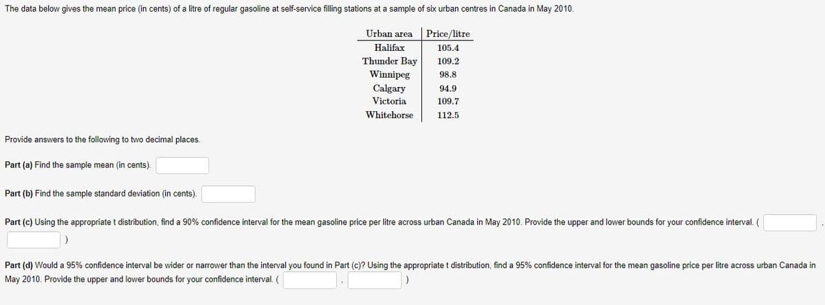 The data below gives the mean price (in cents) of a litre of regular gasoline at self-service filling stations at a sample of six urban centres in Canada in May 2010.
Urban area
Price/litre
Halifax
105.4
Thunder Bay
109.2
Winnipeg
98,8
Calgary
94.9
Victoria
109.7
Whitehorse
112.5
Provide answers to the following to two decimal places.
Part (a) Find the sample mean (in cents).
Part (b) Find the sample standard deviation (in cents).
Part (c) Using the appropriate t distribution, find a 90% confidence interval for the mean gasoline price per litre across urban Canada in May 2010. Provide the upper and lower bounds for your confidence interval. (
Part (d) Would a 95% confidence interval be wider or narrower than the interval you found in Part (c)? Using the appropriate t distribution, find a 95% confidence interval for the mean gasoline price per litre across urban Canada in
May 2010. Provide the upper and lower bounds for your confidence interval. (
