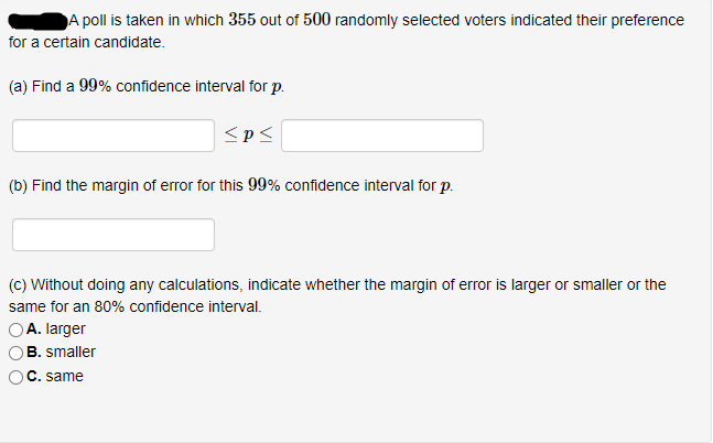 A poll is taken in which 355 out of 500 randomly selected voters indicated their preference
for a certain candidate.
(a) Find a 99% confidence interval for p.
<p<
(b) Find the margin of error for this 99% confidence interval for p.
(C) Without doing any calculations, indicate whether the margin of error is larger or smaller or the
same for an 80% confidence interval.
A. larger
B. smaller
C. same
