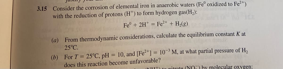3.15 Consider the corrosion of elemental iron in anaerobic waters (Fe° oxidized to Fe2+)
with the reduction of protons (H*) to form hydrogen gas(H,):
Fe + 2H+ =
Fe2+ + H2(g)
(a) From thermodynamic considerations, calculate the equilibrium constant K at
25°C.
(b) For T = 25°C, pH = 10, and [Fe2"] = 10¬³ M, at what partial pressure of H,
does this reaction become unfavorable?
Out) to nitrate (NO.) by molecular oxygen:
