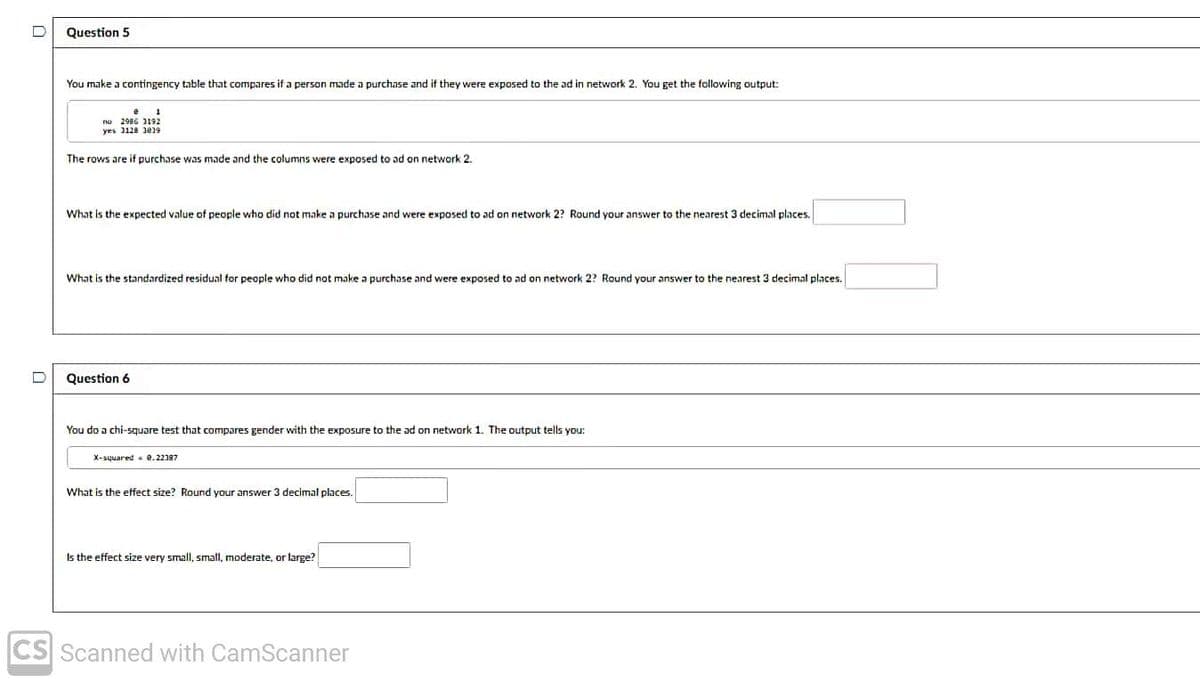 Question 5
You make a contingency table that compares if a person made a purchase and if they were exposed to the ad in network 2. You get the following output:
no 2986 2192
yes 1128 30)9
The rows are if purchase was made and the columns were exposed to ad on network 2.
What is the expected value of people who did not make a purchase and were exposed to ad on network 2? Round your answer to the nearest 3 decimal places.
What is the standardized residual for people who did not make a purchase and were exposed to ad on network 2? Round your answer to the nearest 3 decimal places.
Question 6
You do a chi-square test that compares gender with the exposure to the ad on network 1. The output tells you:
X-squared e.22387
What is the etfect size? Round your answer 3 decimal places.
Is the effect size very small, small, moderate, or large?
CS Scanned with CamScanner
