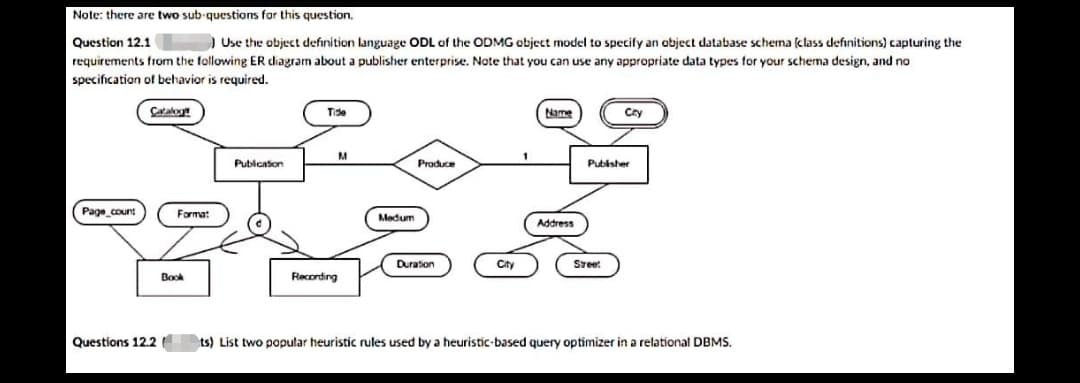 Note: there are two sub-questions for this question.
Question 12.1
) Use the object definition language ODL of the ODMG object model to specify an object database schena (class definitions) capturing the
requirements from the following ER diagram about a publisher enterprise. Note that you can use any appropriate data types for your schema design, and no
specification of behavior is required.
Cataloy
Name
Tide
Cry
Pubicaton
Produce
Pubisher
Page count
Format
Madum
Address
Duration
City
Sreet
Book
Recording
Questions 12.2
ts) List two popular heuristic rules used by a heuristic-based query optimizer in a relational DBMS.
