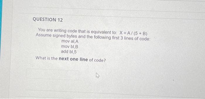 QUESTION 12
You are writing code that is equivalent to: X = A/ (5 + B)
Assume signed bytes and the following first 3 lines of code:
mov al,A
mov bl,B
add bl,5
What is the next one line of code?
