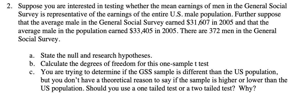 2. Suppose you are interested in testing whether the mean earnings of men in the General Social
Survey is representative of the earnings of the entire U.S. male population. Further
that the average male in the General Social Survey earned $31,607 in 2005 and that the
average male in the population earned $33,405 in 2005. There are 372 men in the General
Social Survey.
suppose
a. State the null and research hypotheses.
b. Calculate the degrees of freedom for this one-sample t test
c. You are trying to determine if the GSS sample is different than the US population,
but you don't have a theoretical reason to say if the sample is higher or lower than the
US population. Should you use a one tailed test or a two tailed test? Why?
