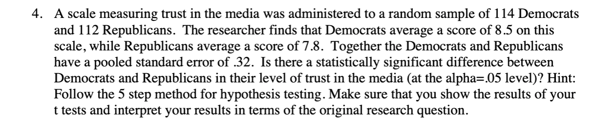 4. A scale measuring trust in the media was administered to a random sample of 114 Democrats
and 112 Republicans. The researcher finds that Democrats average a score of 8.5 on this
scale, while Republicans average a score of 7.8. Together the Democrats and Republicans
have a pooled standard error of .32. Is there a statistically significant difference between
Democrats and Republicans in their level of trust in the media (at the alpha=.05 level)? Hint:
Follow the 5 step method for hypothesis testing. Make sure that you show the results of your
t tests and interpret your results in terms of the original research question.
