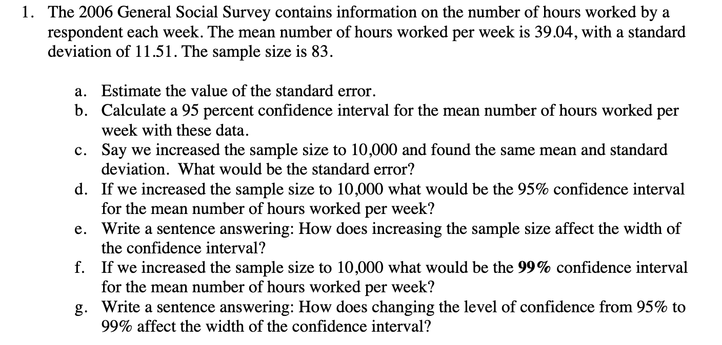 1. The 2006 General Social Survey contains information on the number of hours worked by a
respondent each week. The mean number of hours worked per week is 39.04, with a standard
deviation of 11.51. The sample size is 83.
a. Estimate the value of the standard error.
b. Calculate a 95 percent confidence interval for the mean number of hours worked per
week with these data.
c. Say we increased the sample size to 10,000 and found the same mean and standard
deviation. What would be the standard error?
d. If we increased the sample size to 10,000 what would be the 95% confidence interval
for the mean number of hours worked per week?
e. Write a sentence answering: How does increasing the sample size affect the width of
the confidence interval?
f. If we increased the sample size to 10,000 what would be the 99% confidence interval
for the mean number of hours worked per week?
g. Write a sentence answering: How does changing the level of confidence from 95% to
99% affect the width of the confidence interval?
