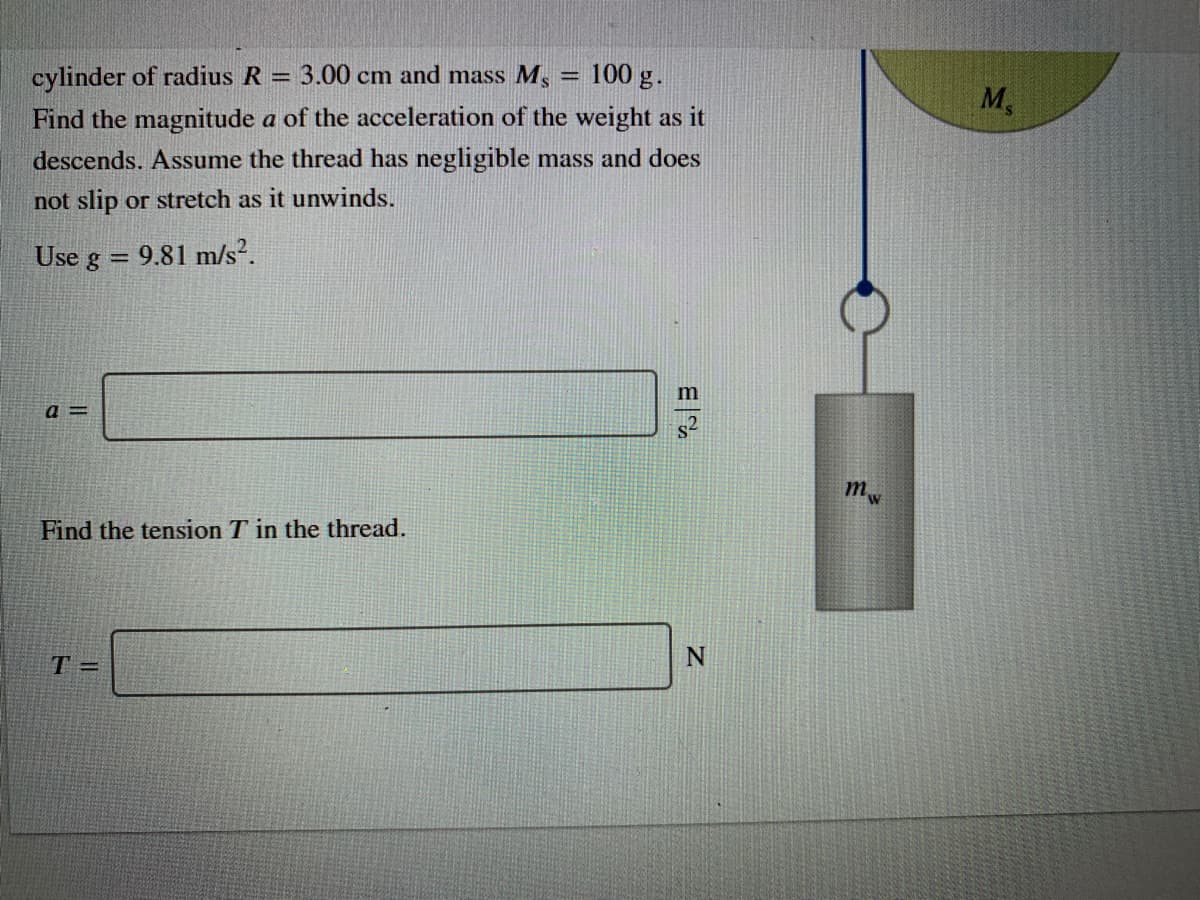 cylinder of radius R =
Find the magnitude a of the acceleration of the weight as it
3.00 cm and mass M, = l100 g.
M,
descends. Assume the thread has negligible mass and does
not slip or stretch as it unwinds.
Use g
9.81 m/s?.
m
a =
mw
Find the tension T in the thread.
T =
