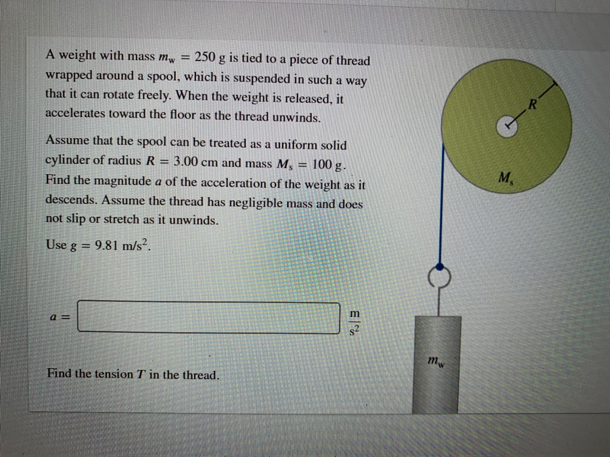A weight with mass mw =
250 g is tied to a piece of thread
wrapped around a spool, which is suspended in such a way
that it can rotate freely. When the weight is released, it
accelerates toward the floor as the thread unwinds.
Assume that the spool can be treated as a uniform solid
cylinder of radius R = 3.00 cm and mass Ms
100 g .
M,
Find the magnitude a of the acceleration of the weight as it
descends. Assume the thread has negligible mass and does
not slip or stretch as it unwinds.
Use g = 9.81 m/s?.
m
a =
mw
Find the tension T in the thread.
