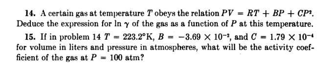 14. A certain gas at temperature T obeys the relation PV = RT + BP + CP².
Deduce the expression for In y of the gas as a function of P at this temperature.
15. If in problem 14 T = 223.2°K, B = -3.69 × 10-?, and C = 1.79 × 10-4
for volume in liters and pressure in atmospheres, what will be the activity coef-
ficient of the gas at P = 100 atm?

