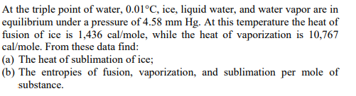 At the triple point of water, 0.01°C, ice, liquid water, and water vapor are in
equilibrium under a pressure of 4.58 mm Hg. At this temperature the heat of
fusion of ice is 1,436 cal/mole, while the heat of vaporization is 10,767
cal/mole. From these data find:
(a) The heat of sublimation of ice;
(b) The entropies of fusion, vaporization, and sublimation per mole of
substance.
