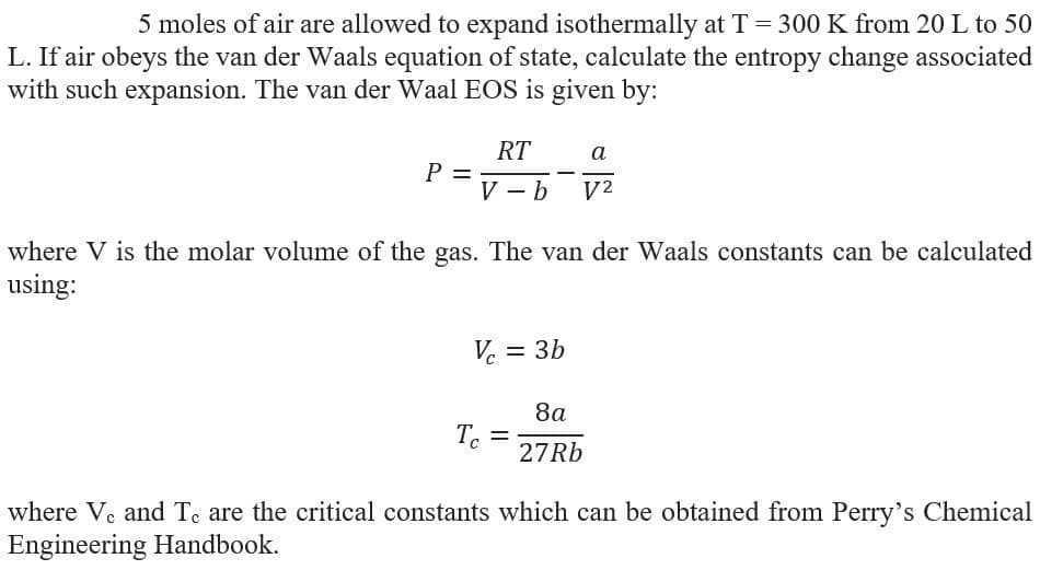 5 moles of air are allowed to expand isothermally at T = 300 K from 20 L to 50
L. If air obeys the van der Waals equation of state, calculate the entropy change associated
with such expansion. The van der Waal EOS is given by:
RT
P =
V - b
a
V2
where V is the molar volume of the gas. The van der Waals constants can be calculated
using:
Ve =
3b
8a
Te
27RB
where Ve and Te are the critical constants which can be obtained from Perry's Chemical
Engineering Handbook.
