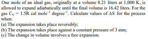 One mole of an ideal gas, originally at a volume 8.21 liters at 1,000 K, is
allowed to expand adiabatically until the final volume is 16.42 liters. For the
gas Cy = 1.5R cal mole degree". Calculate values of AS for the process
when:
(a) The expansion takes place reversibly;
(b) The expansion takes place against a constant pressure of 3 atm;
(c) The change in volume involves a free expansion.
