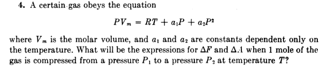 4. A certain gas obeys the equation
PVm = RT + a¡P + a¿P²
where Vm is the molar volume, and a, and az are constants dependent only on
the temperature. What will be the expressions for AF and A.1 when 1 mole of the
gas is compressed from a pressure P, to a pressure P, at temperature T?
