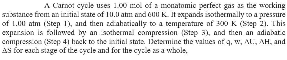 A Carnot cycle uses 1.00 mol of a monatomic perfect gas as the working
substance from an initial state of 10.0 atm and 600 K. It expands isothermally to a pressure
of 1.00 atm (Step 1), and then adiabatically to a temperature of 300 K (Step 2). This
expansion is followed by an isothermal compression (Step 3), and then an adiabatic
compression (Step 4) back to the initial state. Determine the values of q, w, AU, AH, and
AS for each stage of the cycle and for the cycle as a whole,
