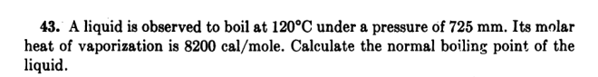 43. A liquid is observed to boil at 120°C under a pressure of 725 mm. Its molar
heat of vaporization is 8200 cal/mole. Calculate the normal boiling point of the
liquid.
