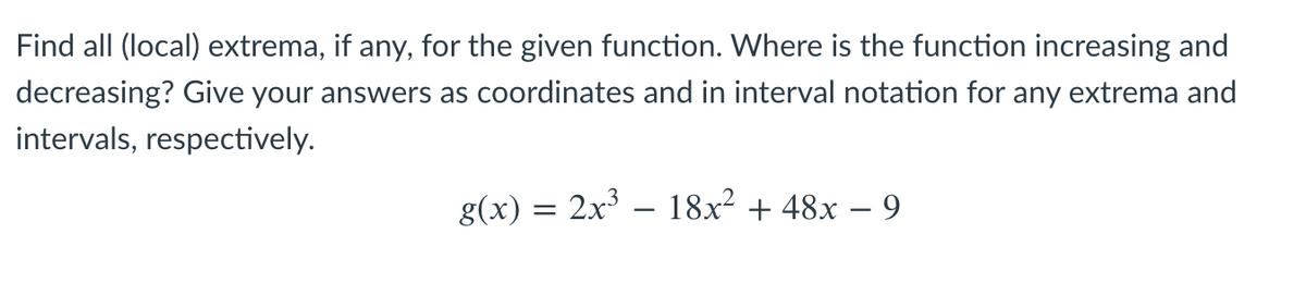 Find all (local) extrema, if any, for the given function. Where is the function increasing and
decreasing? Give your answers as coordinates and in interval notation for any extrema and
intervals, respectively.
g(x) = 2x' – 18x² + 48x – 9
