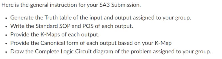 Here is the general instruction for your SA3 Submission.
• Generate the Truth table of the input and output assigned to your group.
• Write the Standard SOP and POS of each output.
• Provide the K-Maps of each output.
Provide the Canonical form of each output based on your K-Map
• Draw the Complete Logic Circuit diagram of the problem assigned to your group.