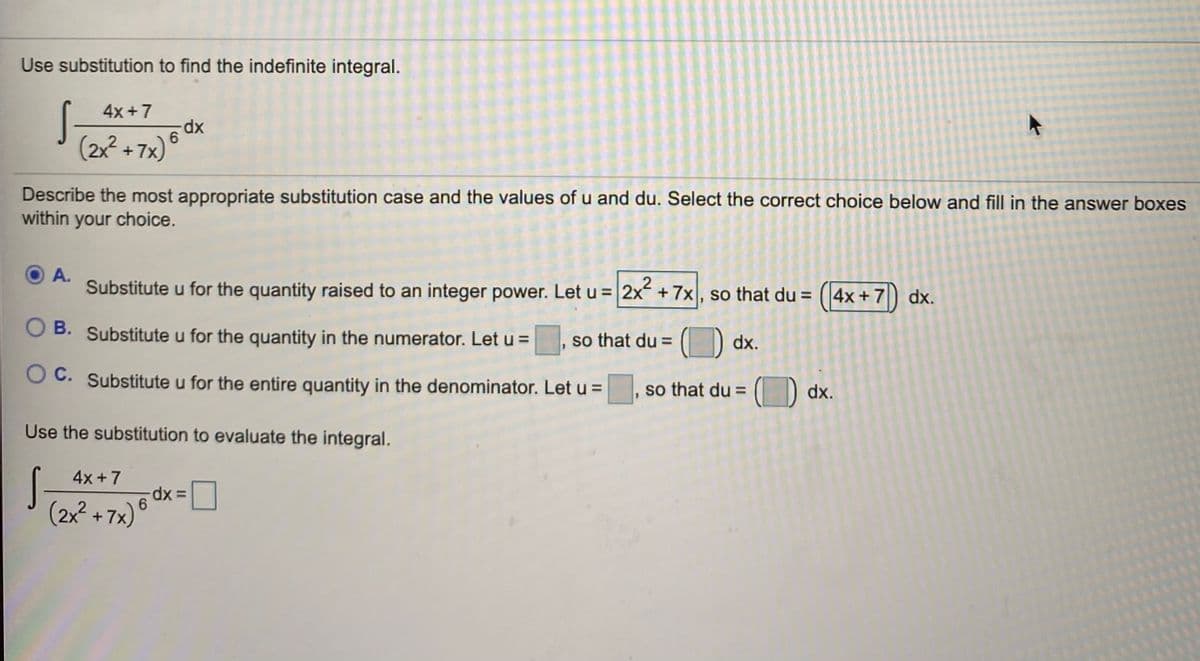 Use substitution to find the indefinite integral.
4x +7
xp-
6
2x +7x) °
Describe the most appropriate substitution case and the values of u and du. Select the correct choice below and fill in the answer boxes
within your choice.
A.
Substitute u for the quantity raised to an integer power. Let u = 2x +7x , so that du = (4x+ 7) dx.
B. Substitute u for the quantity in the numerator. Letu=
, so that du =
O dx.
O C. Substitute u for the entire quantity in the denominator. Let u =
so that du =
(D dx.
Use the substitution to evaluate the integral.
4x+7
(2x² + 7x) °
