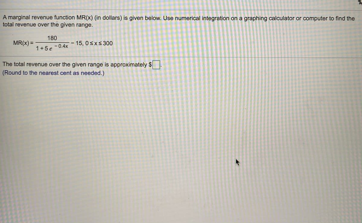 A marginal revenue function MR(x) (in dollars) is given below. Use numerical integration on a graphing calculator or computer to find the
total revenue over the given range.
180
MR(x) =
15, 0sxs300
%3D
1+5 e
- 0.4x
The total revenue over the given range is approximately $
(Round to the nearest cent as needed.)
