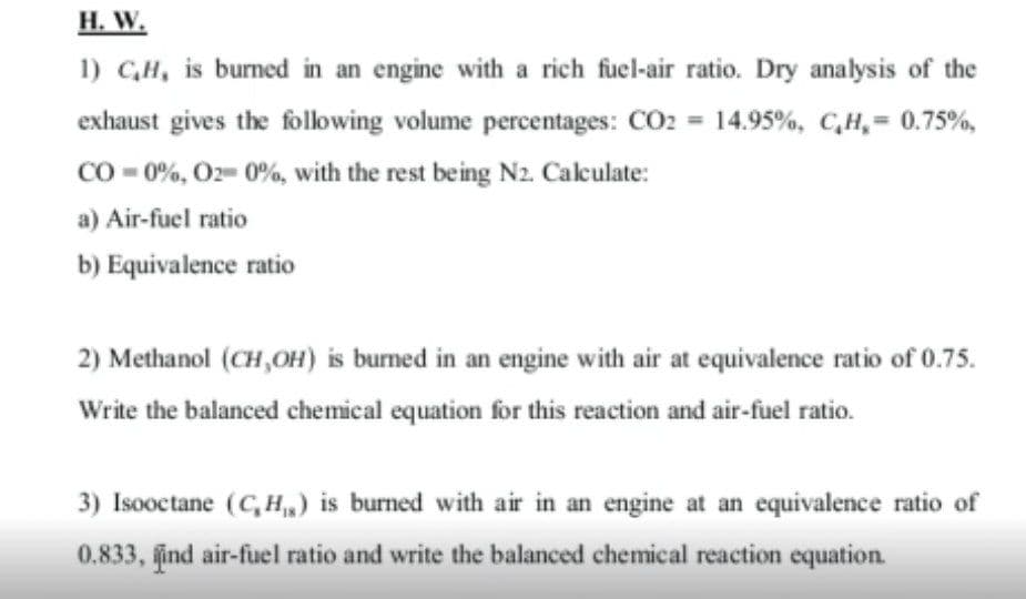 Н. W.
1) C,H, is burned in an engine with a rich fuel-air ratio. Dry analysis of the
exhaust gives the following volume percentages: CO2 = 14.95%, C,H,= 0.75%,
CO - 0%, O2= 0%, with the rest being N2. Caculate:
a) Air-fuel ratio
b) Equivalence ratio
2) Methanol (CH,OH) is burned in an engine with air at equivalence ratio of 0.75.
Write the balanced chemical equation for this reaction and air-fuel ratio.
3) Isooctane (C, H,,) is burned with air in an engine at an equivalence ratio of
0.833, ind air-fuel ratio and write the balanced chemical reaction equation.
