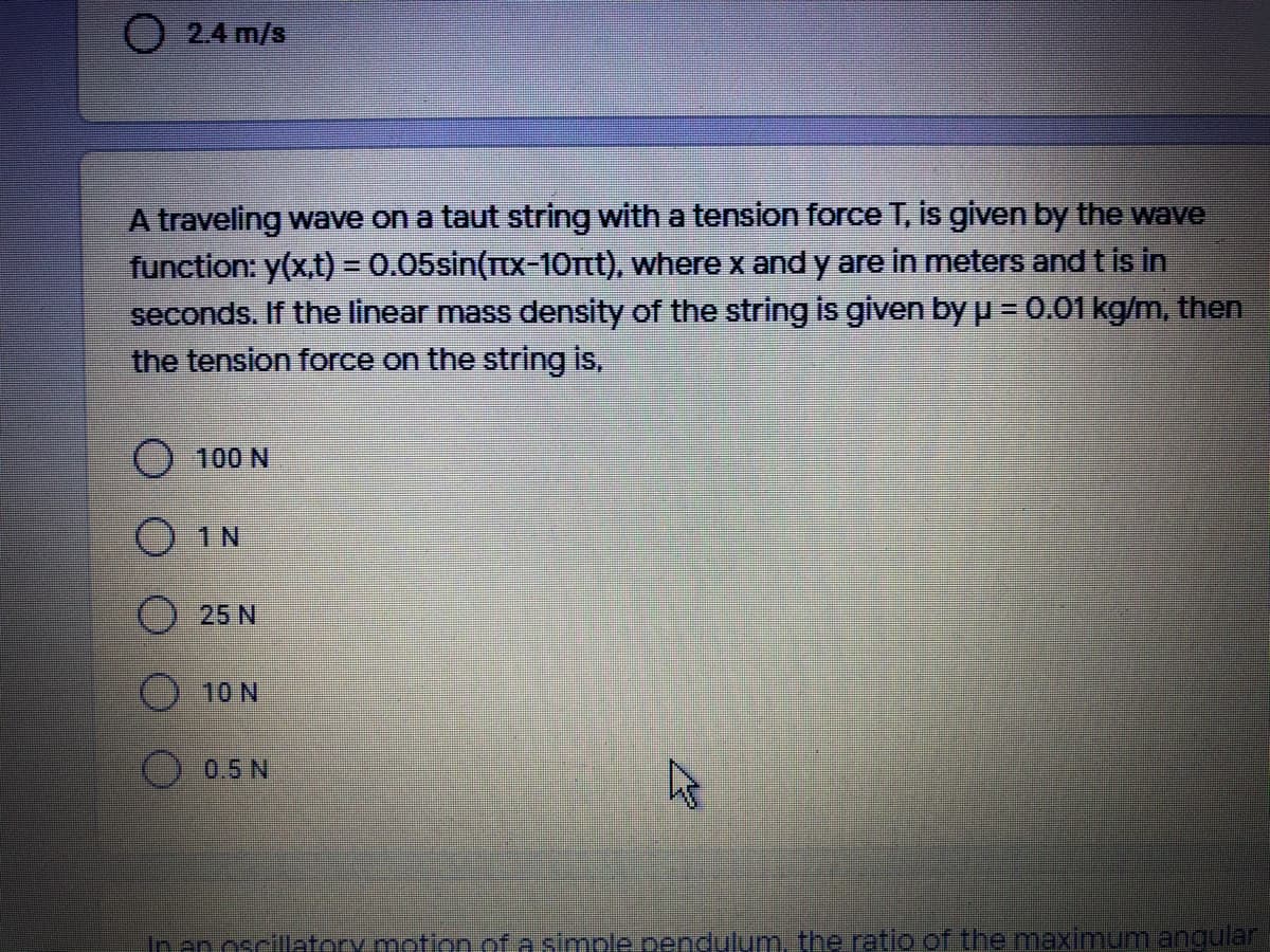 2.4 m/s
A traveling wave on a taut string with a tension force T, is given by the wave
function: y(x,t) = 0.05sin(Ttx-10rt), where x and y are in meters and t is in
seconds. If the linear mass density of the string is given byp = 0.01 kg/m, then
the tension force on the string is,
100 N
O1N
25 N
10 N
0.5 N
In an oscillatory.motion of a simple pendulum, the ratio of the maximum angular
