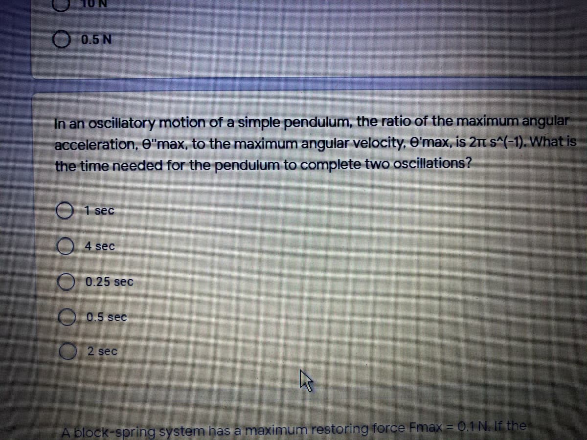 0.5 N
In an oscillatory motion of a simple pendulum, the ratio of the maximum angular
acceleration, 0"max, to the maximum angular velocity, O'max, is 21t s^(-1). What is
the time needed for the pendulum to complete two oscillations?
) 1 sec
() 4 sec
0.25 sec
() 0.5 sec
2 sec
A block-spring system has a maximum restoring force Fmax = 0.1N. If the
()
