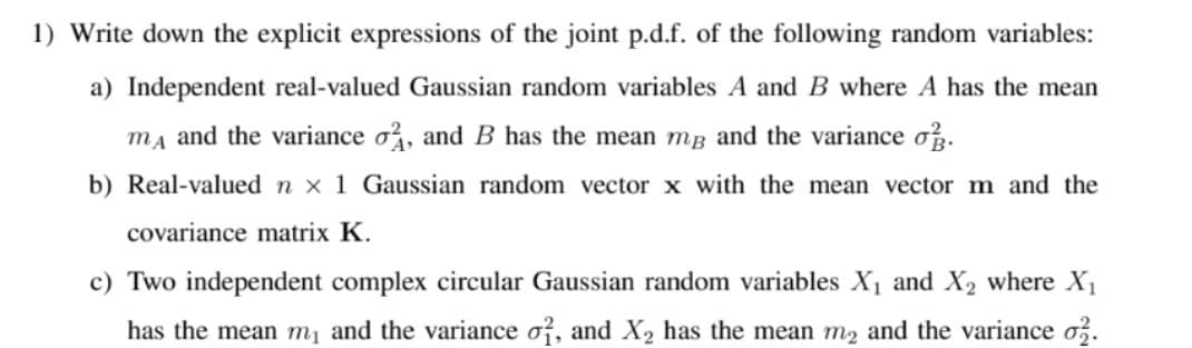 1) Write down the explicit expressions of the joint p.d.f. of the following random variables:
a) Independent real-valued Gaussian random variables A and B where A has the mean
ma and the variance o, and B has the mean mg and the variance o.
b) Real-valued n x 1 Gaussian random vector x with the mean vector m and the
covariance matrix K.
c) Two independent complex circular Gaussian random variables X1 and X2 where X1
has the mean m, and the variance o, and X2 has the mean m2 and the variance o3.
