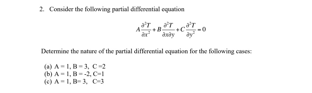 2. Consider the following partial differential equation
A
+B•
+C
= 0
дхду
dy
Determine the nature of the partial differential equation for the following cases:
(a) A = 1, B = 3, C =2
(b) А %3D 1, В %3D-2, С-1
(с) А %3D 1, В— 3, С-3
