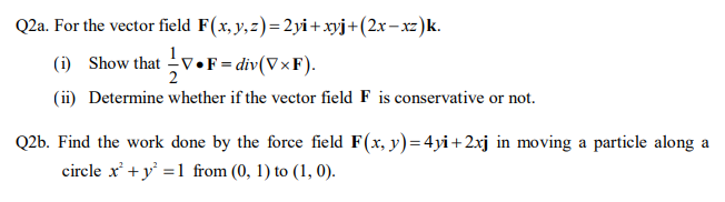 Q2a. For the vector field F(x, y,z)=2yi+xyj+(2x– xz)k.
(i) Show that V•F = div(V×F).
(ii) Determine whether if the vector field F is conservative or not.
2
Q2b. Find the work done by the force field F(x, y)=4yi+ 2xj in moving a particle along a
circle x' + y' =1 from (0, 1) to (1, 0).
