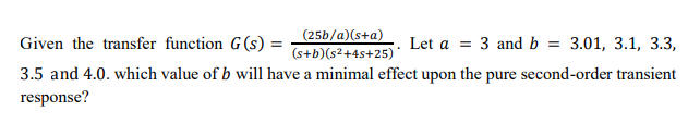 (25b/a)(s+a)
(s+b)(s²+4s+25)
3.5 and 4.0. which value of b will have a minimal effect upon the pure second-order transient
Given the transfer function G(s) =
Let a = 3 and b =
3.01, 3.1, 3.3,
response?
