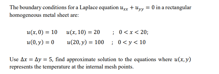 The boundary conditions for a Laplace equation uxx +uyy = 0 in a rectangular
homogeneous metal sheet are:
u(x,0) = 10 u(x,10) = 20
; 0<x< 20;
u(0, y) = 0
u(20, y) = 100 ; 0<y<10
Use Ax = Ay = 5, find approximate solution to the equations where u(x,y)
represents the temperature at the internal mesh points.
