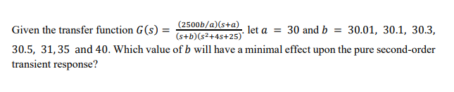 Given the transfer function G(s) = 25005/a)(sta) let a = 30 and b = 30.01, 30.1, 30.3,
%3D
(s+b)(s2+4s+25)
30.5, 31,35 and 40. Which value of b will have a minimal effect upon the pure second-order
transient response?

