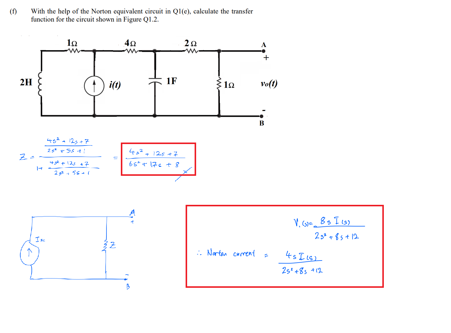 (f)
With the help of the Norton equivalent circuit in Q1(e), calculate the transfer
function for the circuit shown in Figure Q1.2.
i(t)
1F
vo(t)
452a 12s + 7
452
+ 125 +7
482 ¢125 +7
65"ャ 7s t 8
2 52 + 55 + (
V, G)= 8s I cs)
2s² + 8s+ 12
Isc
:. Nartan curent
45 I Ls2
25 +8s +(2

