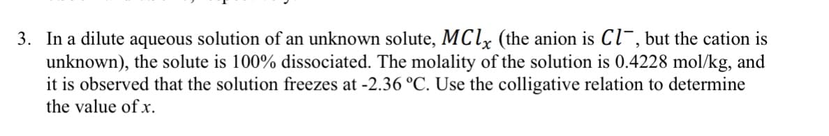 3. In a dilute aqueous solution of an unknown solute, MClx (the anion is Cl¯, but the cation is
unknown), the solute is 100% dissociated. The molality of the solution is 0.4228 mol/kg, and
it is observed that the solution freezes at -2.36 °C. Use the colligative relation to determine
the value of x.
