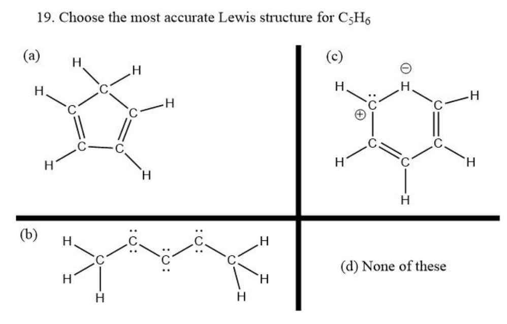 19. Choose the most accurate Lewis structure for C5H6
(a)
Н
(b)
н
Н
H
Н
Н
Н
Н
H
:0:
Н
Н
H
Н
Н
Н
(d) None of these
H
H