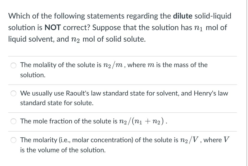 Which of the following statements regarding the dilute solid-liquid
solution is NOT correct? Suppose that the solution has ni mol of
liquid solvent, and n2 mol of solid solute.
The molality of the solute is n2/m, where m is the mass of the
solution.
We usually use Raoult's law standard state for solvent, and Henry's law
standard state for solute.
The mole fraction of the solute is n2/(ni + n2).
The molarity (i.e., molar concentration) of the solute is n2/V , where V
is the volume of the solution.
