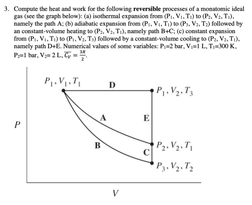 3. Compute the heat and work for the following reversible processes of a monatomic ideal
gas (see the graph below): (a) isothermal expansion from (P1, V1, T1) to (P2, V2, T1),
namely the path A; (b) adiabatic expansion from (P1, V1, T1) to (P3, V2, T2) followed by
an constant-volume heating to (P2, V2, T1), namely path B+C; (c) constant expansion
from (P1, V1, T1) to (P1, V2, T3) followed by a constant-volume cooling to (P2, V2, T1),
namely path D+E. Numerical values of some variables: P1=2 bar, Vı=1 L, Ti=300 K,
3R
P2=1 bar, V2= 2 L, Cy =
2
P1, V1, T1
P.V2, T3
A
E
P
P2, V2, T1
C
B
'P3, V2, T2
V
