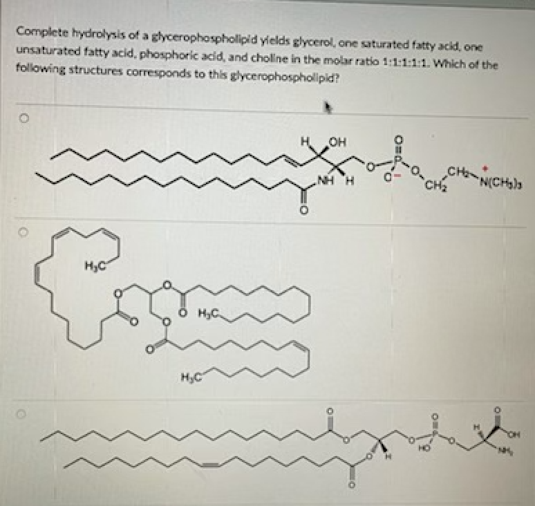 Complete hydrolysis of a glycerophospholipid yields glycerol, one saturated fatty acid, one
unsaturated fatty acid, phosphoric acid, and choline in the molar ratio 1:1:1:1:1. Which of the
following structures corresponds to this glycerophospholipid?
H OH
CH
CH
N(CH)s
H. HN
Ö HC.
H3C
