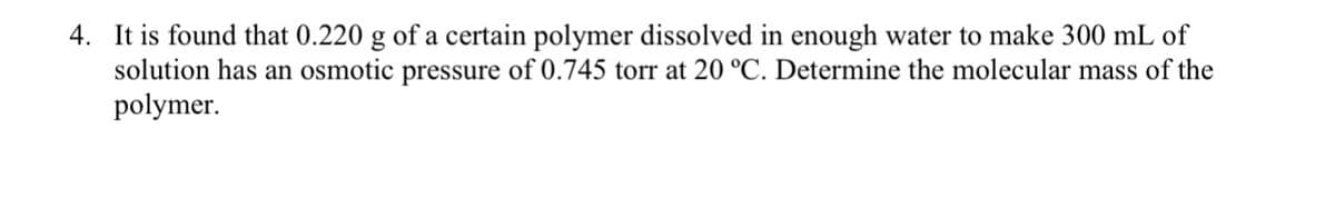 4. It is found that 0.220 g of a certain polymer dissolved in enough water to make 300 mL of
solution has an osmotic pressure of 0.745 torr at 20 °C. Determine the molecular mass of the
polymer.
