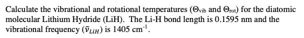 Calculate the vibrational and rotational temperatures (Ovib and Orot) for the diatomic
molecular Lithium Hydride (LiH). The Li-H bond length is 0.1595 nm and the
vibrational frequency (VL¡H) is 1405 cm'.
