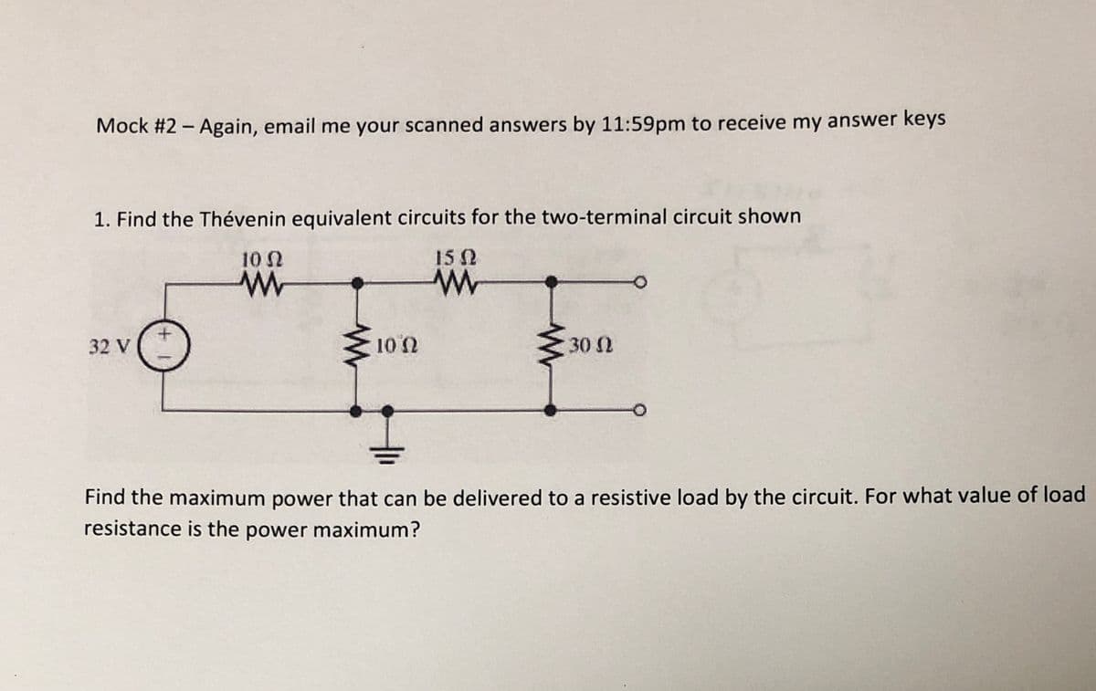 Mock #2 - Again, email me your scanned answers by 11:59pm to receive my answer keys
1. Find the Thévenin equivalent circuits for the two-terminal circuit shown
10 0
152
32 V
10 2
30 2
Find the maximum power that can be delivered to a resistive load by the circuit. For what value of load
resistance is the power maximum?

