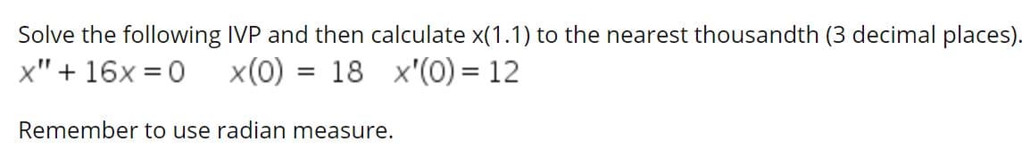 Solve the following IVP and then calculate x(1.1) to the nearest thousandth (3 decimal places).
x" + 16x = 0
x(0)
18 x'(0) = 12
Remember to use radian measure.
