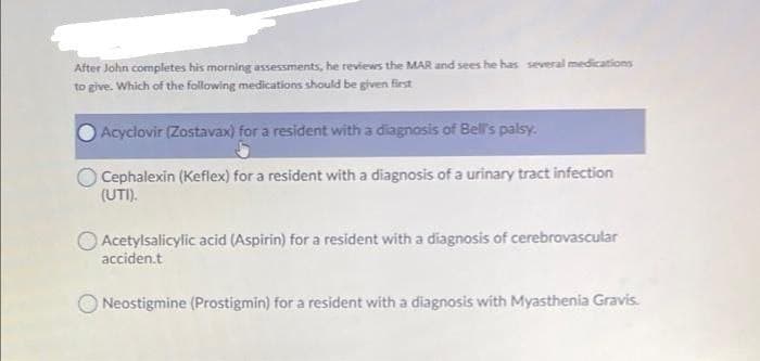 After John completes his morning assessments, he reviews the MAR and sees he has several medications
to give. Which of the following medications should be given first
Acyclovir (Zostavax) for a resident with a diagnosis of Bell's palsy.
Cephalexin (Keflex) for a resident with a diagnosis of a urinary tract infection
(UTI).
Acetylsalicylic acid (Aspirin) for a resident with a diagnosis of cerebrovascular
acciden.t
ONeostigmine (Prostigmin) for a resident with a diagnosis with Myasthenia Gravis.
