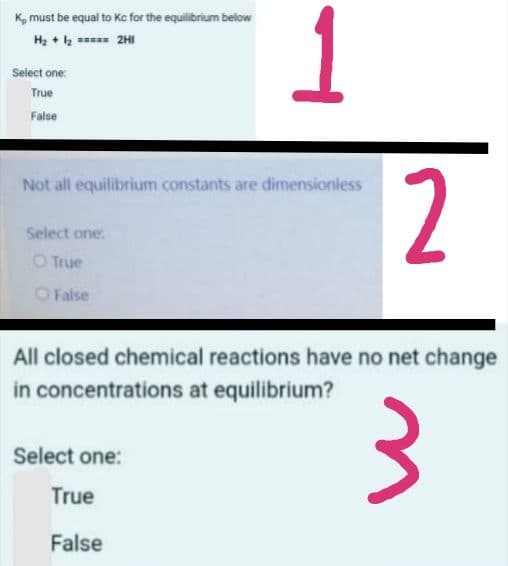 K, must be equal to Kc for the equilibrium below
H2 + 2 2HI
Select one:
True
False
2
Not all equilibrium constants are dimensionless
Select one:
O True
O False
All closed chemical reactions have no net change
in concentrations at equilibrium?
Select one:
True
False
