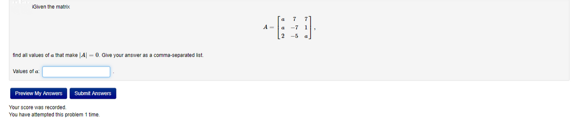Given the matrix
[a
7
A =
a
-7
2 -5
find all values of a that make |A = 0. Give your answer as a comma-separated list.
Values of a:
Preview My Answers
Submit Answers
Your score was recorded.
You have attempted this problem 1 time.

